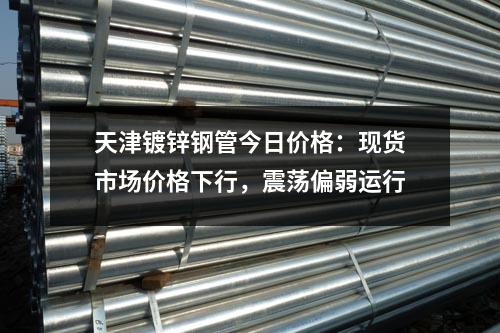 天津鍍鋅鋼管今日價(jià)格：現(xiàn)貨市場價(jià)格下行，震蕩偏弱運(yùn)行